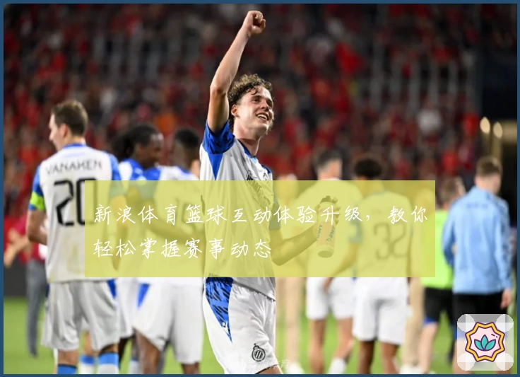 新浪体育篮球互动体验升级,教你轻松掌握赛事动态