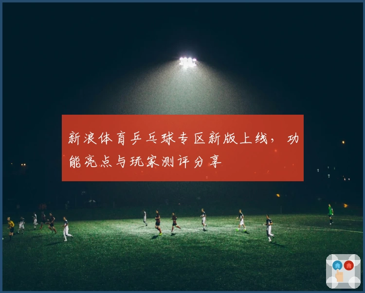 新浪体育乒乓球专区新版上线，功能亮点与玩家测评分享