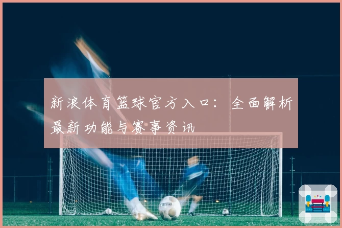 新浪体育篮球官方入口：全面解析最新功能与赛事资讯