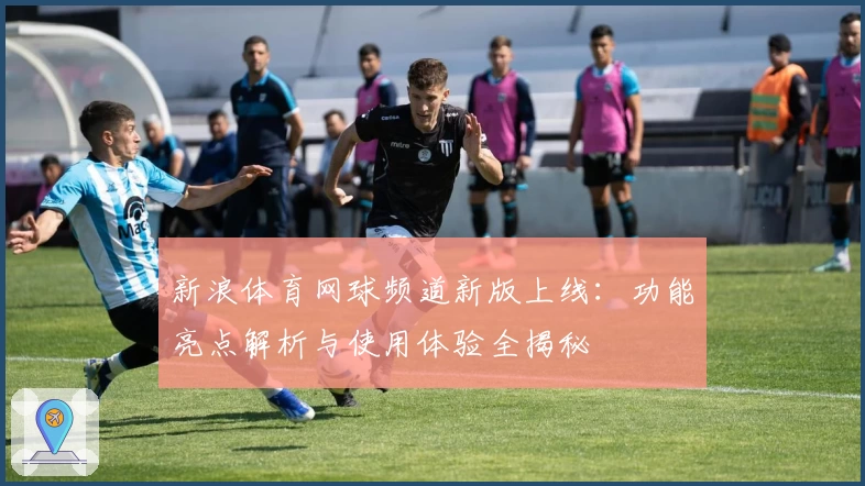 新浪体育网球频道新版上线:功能亮点解析与使用体验全揭秘