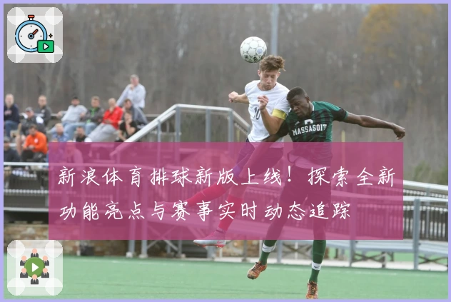 新浪体育排球新版上线！探索全新功能亮点与赛事实时动态追踪