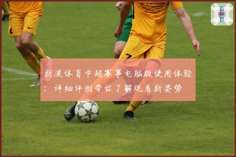 新浪体育中超赛事电脑版使用体验:详细评测带你了解观看新姿势