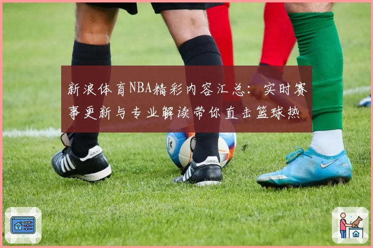 新浪体育NBA精彩内容汇总:实时赛事更新与专业解读带你直击篮球热潮