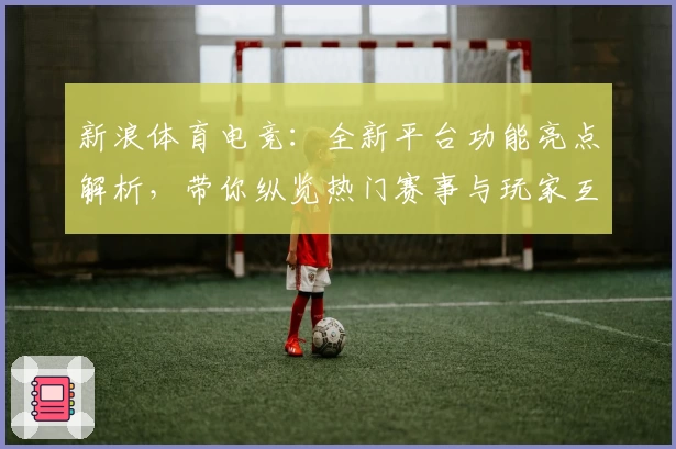 新浪体育电竞：全新平台功能亮点解析，带你纵览热门赛事与玩家互动新体验