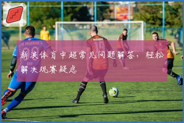 新浪体育中超常见问题解答，轻松解决观赛疑虑