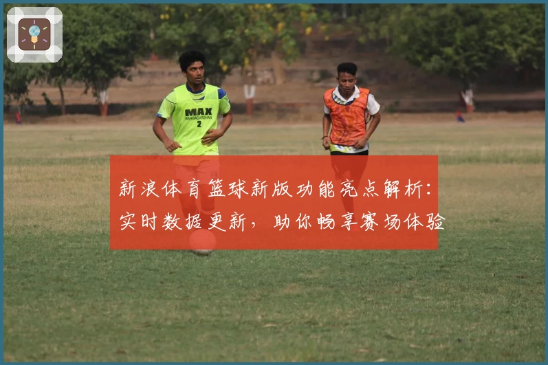 新浪体育篮球新版功能亮点解析：实时数据更新，助你畅享赛场体验