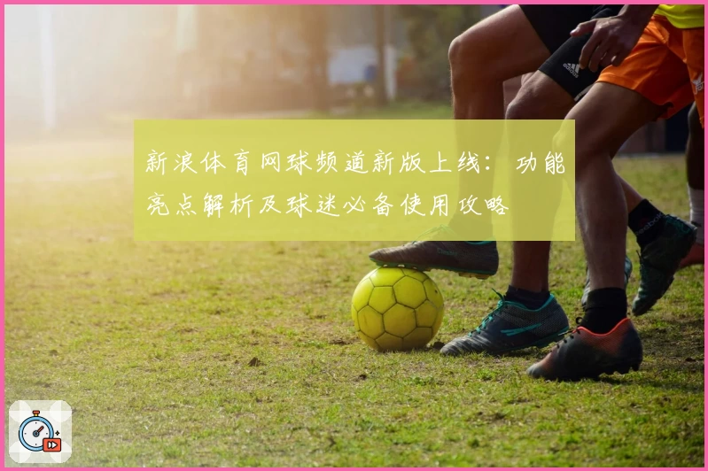 新浪体育网球频道新版上线：功能亮点解析及球迷必备使用攻略