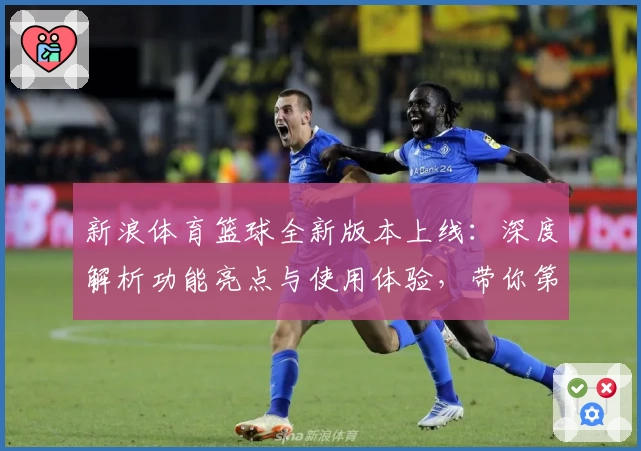 新浪体育篮球全新版本上线：深度解析功能亮点与使用体验，带你第一时间掌握赛场动态