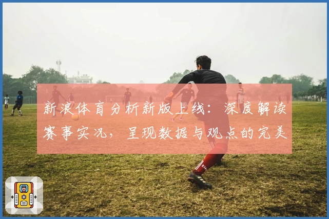新浪体育分析新版上线：深度解读赛事实况，呈现数据与观点的完美结合