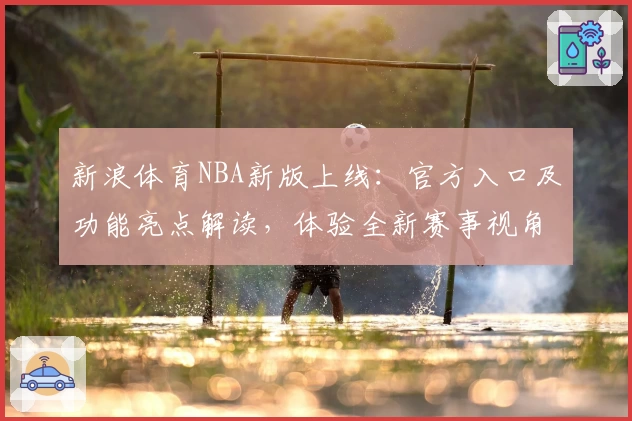 新浪体育NBA新版上线:官方入口及功能亮点解读,体验全新赛事视角与即时资讯