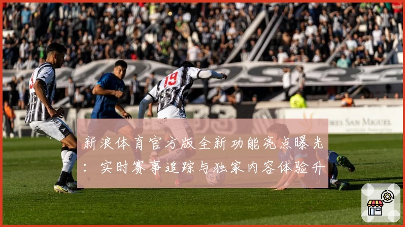 新浪体育官方版全新功能亮点曝光：实时赛事追踪与独家内容体验升级