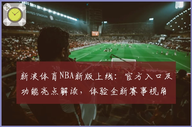新浪体育NBA新版上线:官方入口及功能亮点解读,体验全新赛事视角与即时资讯