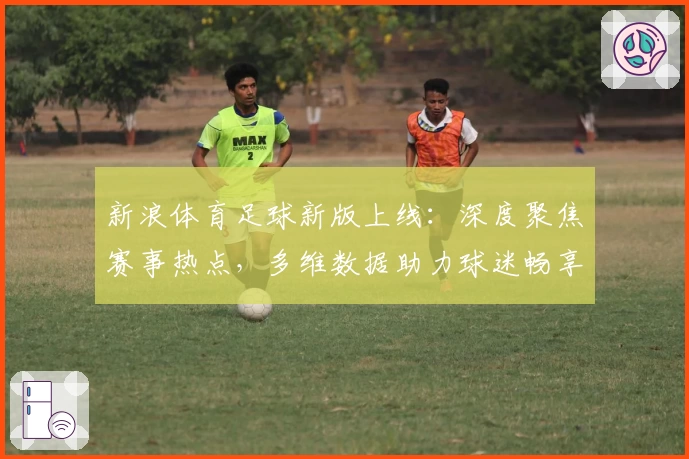 新浪体育足球新版上线：深度聚焦赛事热点，多维数据助力球迷畅享极致观看体验