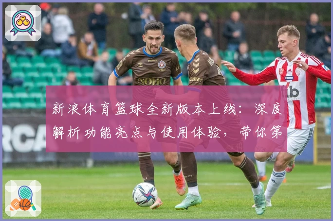 新浪体育篮球全新版本上线：深度解析功能亮点与使用体验，带你第一时间掌握赛场动态