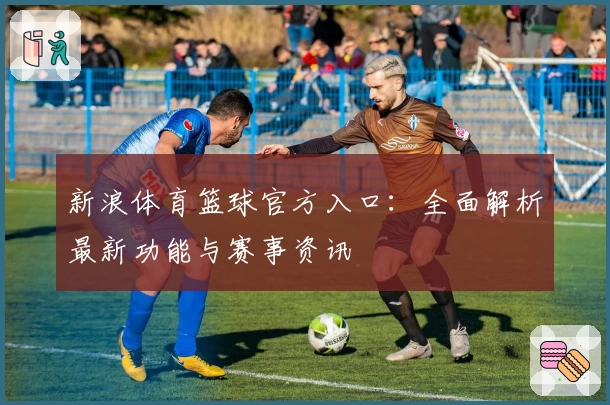 新浪体育篮球官方入口:全面解析最新功能与赛事资讯