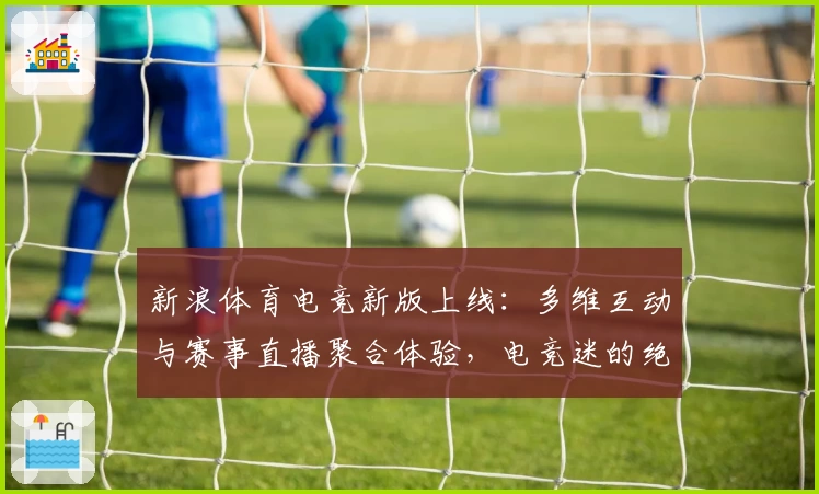 新浪体育电竞新版上线：多维互动与赛事直播聚合体验，电竞迷的绝佳选择