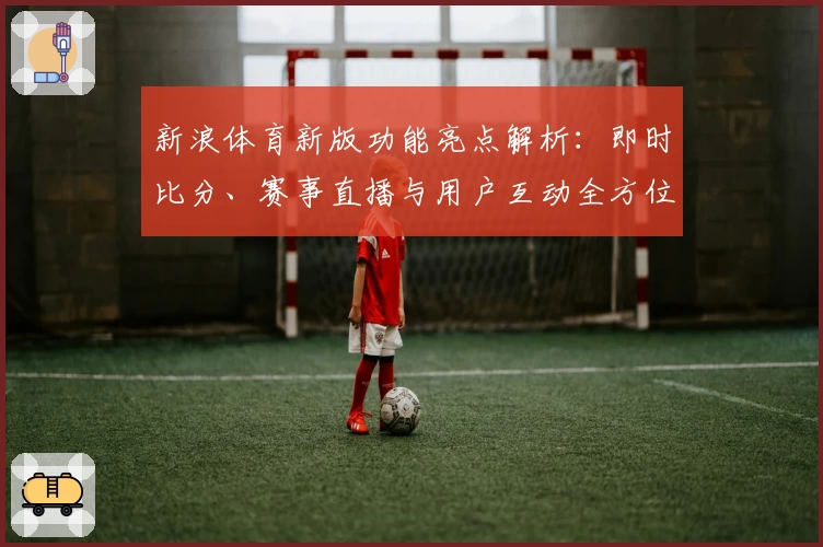 新浪体育新版功能亮点解析:即时比分、赛事直播与用户互动全方位提升体验