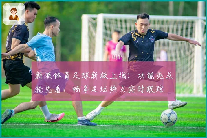 新浪体育足球新版上线:功能亮点抢先看,畅享足坛热点实时跟踪
