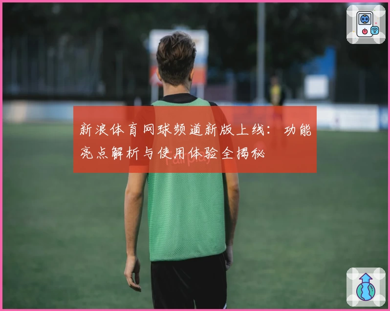 新浪体育网球频道新版上线:功能亮点解析与使用体验全揭秘